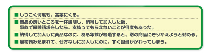 ■ しつこく何度も、営業にくる。■ 商品の良いところを一杯説明し、納得して加入した後、事故で保険請求をしたら、支払ってもらえないことが何度もあった。■ 納得して加入した商品なのに、ある年数が経過すると、別の商品にきりかえようと勧める。■ 最初頼み込まれて、仕方なしに加入したのに、すぐ担当がかわってしまう。